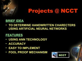 Projects @ NCCT BRIEF IDEA TO DETERMINE HANDWRITTEN CHARECTERS USING ARTIFICIAL NEURAL NETWORKS FEATURES USING ANN TECHNOLOGY ACCURACY EASY TO IMPLEMENT FOOL PROOF MECHANISM   NCCT 