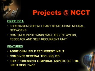 Projects @ NCCT BRIEF IDEA FORECASTING FETAL HEART BEATS USING NEURAL NETWORKS COMBINES INPUT WINDOWS< HIDDEN LAYERS, FEEDBACK AND SELF RECURRENT UNIT FEATURES ADDITIONAL SELF RECURRENT INPUT COMBINES SEVERAL TECHNIQUES FOR PROCESSING TEMPORAL ASPECTS OF THE INPUT SEQUENCE 