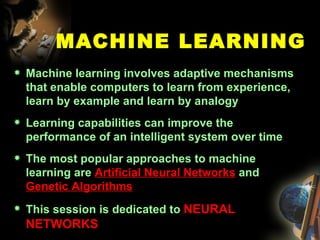 MACHINE LEARNING Machine learning involves adaptive mechanisms that enable computers to learn from experience, learn by example and learn by analogy  Learning capabilities can improve the performance of an intelligent system over time  The most popular approaches to machine learning are  Artificial Neural Networks  and  Genetic Algorithms   This session is dedicated to  NEURAL NETWORKS 