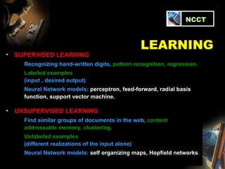 SUPERVISED LEARNING Recognizing hand-written digits,  pattern recognition, regression. Labeled examples (input , desired output) Neural Network models:  perceptron, feed-forward, radial basis function, support vector machine. UNSUPERVISED LEARNING Find similar groups of documents in the web,  content addressable memory, clustering. Unlabeled examples  (different realizations of the input alone) Neural Network models:  self organizing maps, Hopfield networks . LEARNING   NCCT 