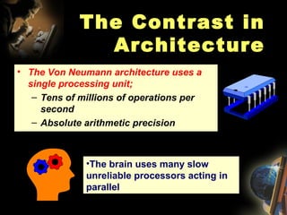 The Contrast in Architecture The Von Neumann architecture uses a single processing unit; Tens of millions of operations per second Absolute arithmetic precision The brain uses many slow unreliable processors acting in parallel 