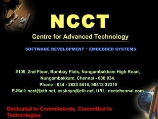 NCCT Centre for Advanced Technology ------------------------------------------------------------------------------------------------------------------------------------------------------------------------    SOFTWARE DEVELOPMENT * EMBEDDED SYSTEMS #109, 2nd Floor, Bombay Flats, Nungambakkam High Road,  Nungambakkam, Chennai - 600 034.  Phone - 044 - 2823 5816, 98412 32310 E-Mail: ncct@eth.net, esskayn@eth.net, URL: ncctchennai.com   Dedicated to Commitments, Committed to Technologies 