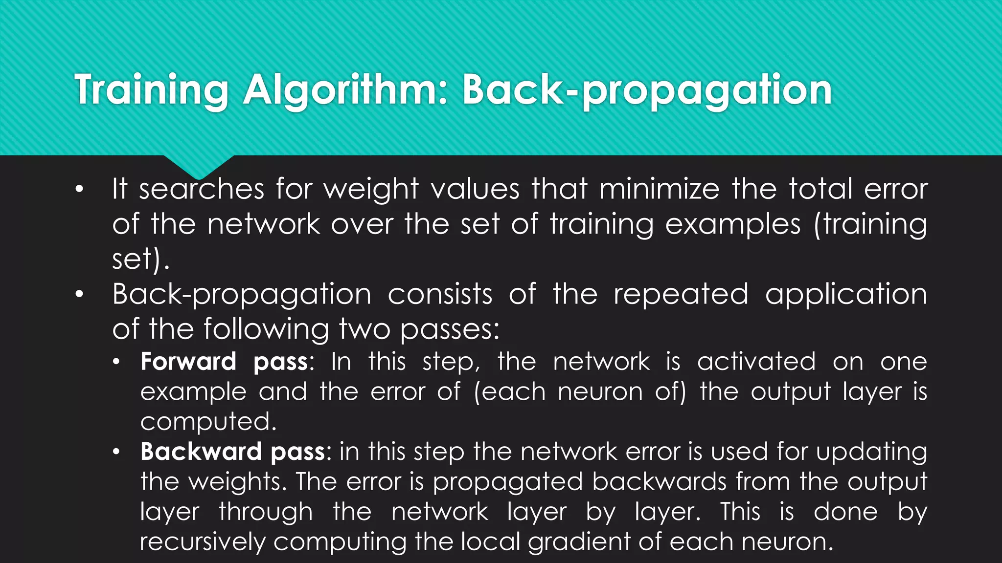 Training Algorithm: Back-propagation
• It searches for weight values that minimize the total error
of the network over the set of training examples (training
set).
• Back-propagation consists of the repeated application
of the following two passes:
• Forward pass: In this step, the network is activated on one
example and the error of (each neuron of) the output layer is
computed.
• Backward pass: in this step the network error is used for updating
the weights. The error is propagated backwards from the output
layer through the network layer by layer. This is done by
recursively computing the local gradient of each neuron.
 