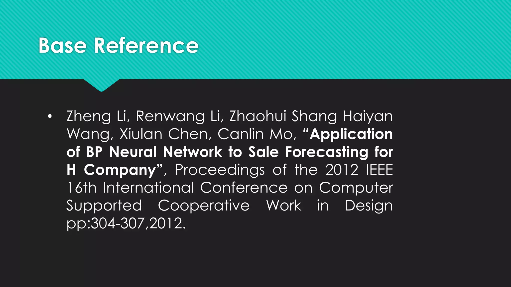 Base Reference
• Zheng Li, Renwang Li, Zhaohui Shang Haiyan
Wang, Xiulan Chen, Canlin Mo, “Application
of BP Neural Network to Sale Forecasting for
H Company”, Proceedings of the 2012 IEEE
16th International Conference on Computer
Supported Cooperative Work in Design
pp:304-307,2012.
 