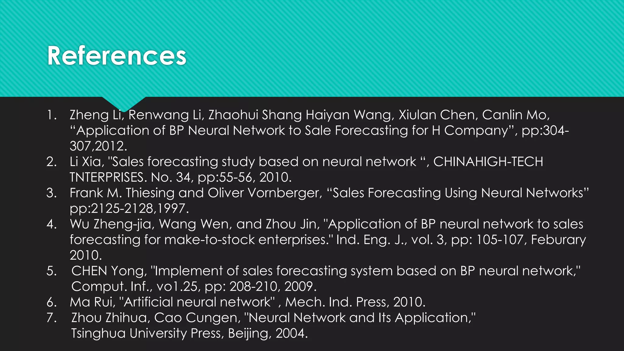 References
1. Zheng Li, Renwang Li, Zhaohui Shang Haiyan Wang, Xiulan Chen, Canlin Mo,
“Application of BP Neural Network to Sale Forecasting for H Company”, pp:304-
307,2012.
2. Li Xia, "Sales forecasting study based on neural network “, CHINAHIGH-TECH
TNTERPRISES. No. 34, pp:55-56, 2010.
3. Frank M. Thiesing and Oliver Vornberger, “Sales Forecasting Using Neural Networks”
pp:2125-2128,1997.
4. Wu Zheng-jia, Wang Wen, and Zhou Jin, "Application of BP neural network to sales
forecasting for make-to-stock enterprises." Ind. Eng. J., vol. 3, pp: 105-107, Feburary
2010.
5. CHEN Yong, "Implement of sales forecasting system based on BP neural network,"
Comput. Inf., vo1.25, pp: 208-210, 2009.
6. Ma Rui, "Artificial neural network" , Mech. Ind. Press, 2010.
7. Zhou Zhihua, Cao Cungen, "Neural Network and Its Application,"
Tsinghua University Press, Beijing, 2004.
 