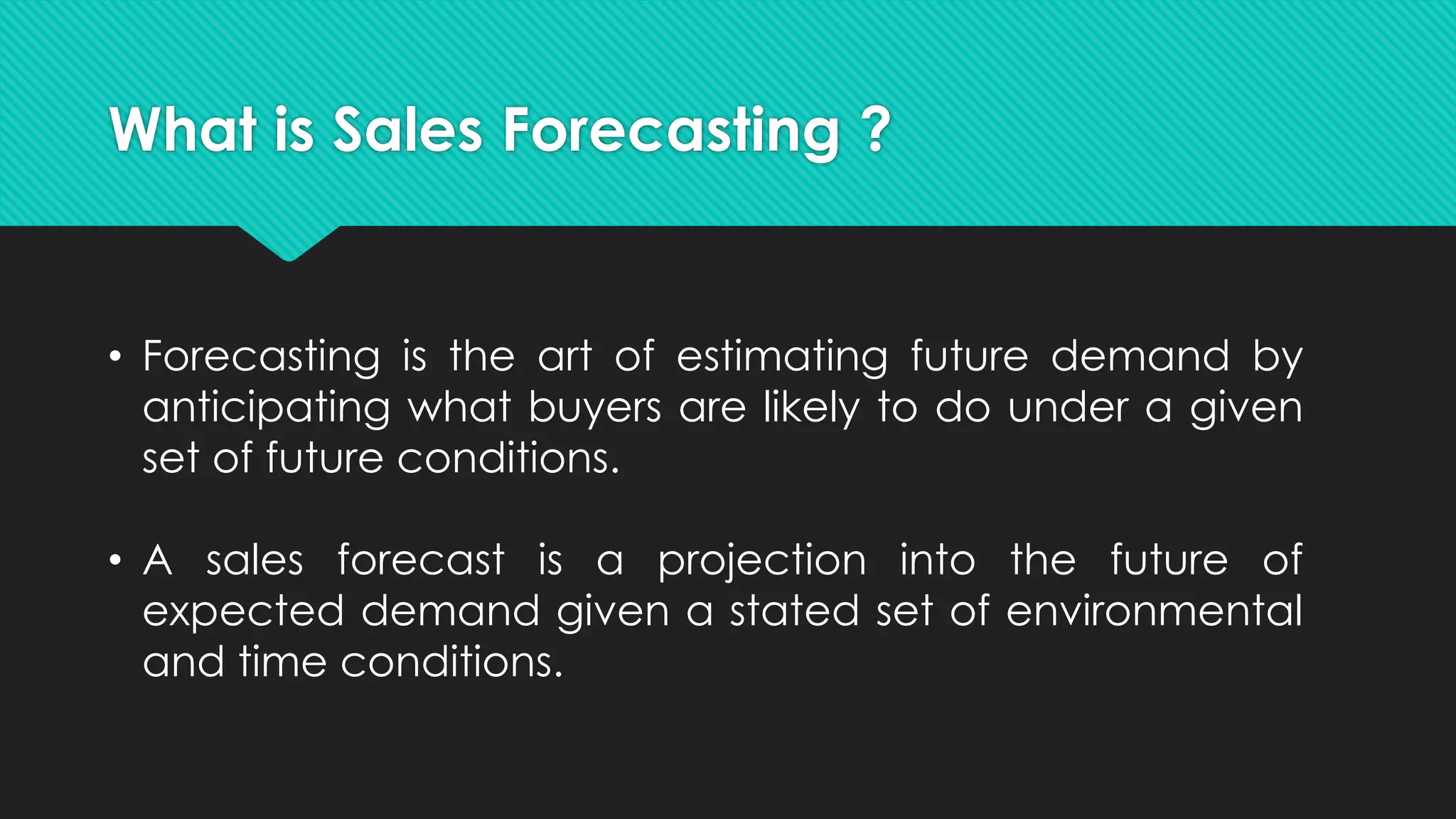 What is Sales Forecasting ?
• Forecasting is the art of estimating future demand by
anticipating what buyers are likely to do under a given
set of future conditions.
• A sales forecast is a projection into the future of
expected demand given a stated set of environmental
and time conditions.
 