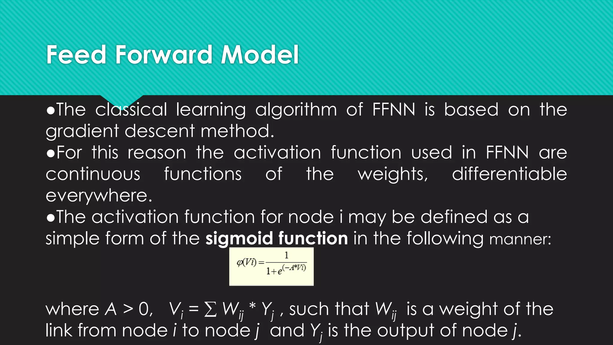 Feed Forward Model
●The classical learning algorithm of FFNN is based on the
gradient descent method.
●For this reason the activation function used in FFNN are
continuous functions of the weights, differentiable
everywhere.
●The activation function for node i may be defined as a
simple form of the sigmoid function in the following manner:
where A > 0, Vi =  Wij * Yj , such that Wij is a weight of the
link from node i to node j and Yj is the output of node j.
 
