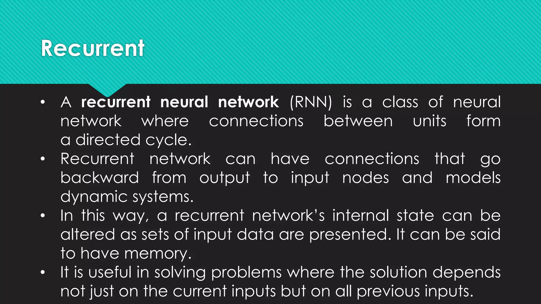 Recurrent
• A recurrent neural network (RNN) is a class of neural
network where connections between units form
a directed cycle.
• Recurrent network can have connections that go
backward from output to input nodes and models
dynamic systems.
• In this way, a recurrent network’s internal state can be
altered as sets of input data are presented. It can be said
to have memory.
• It is useful in solving problems where the solution depends
not just on the current inputs but on all previous inputs.
 