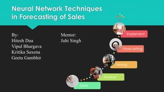 Neural Network Techniques
in Forecasting of Sales
Data
Analysis
Mining
Forecasting
ImplementBy: Mentor:
Hitesh Dua Juhi Singh
Vipul Bhargava
Kritika Saxena
Geetu Gambhir
 
