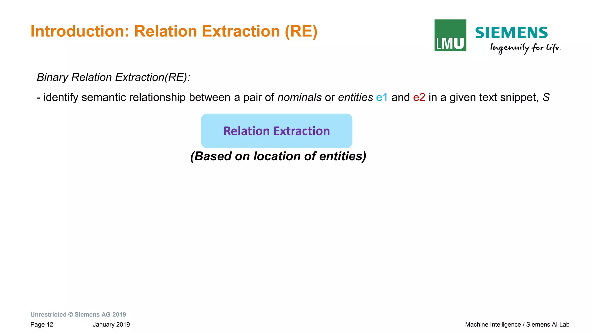 Unrestricted © Siemens AG 2019
January 2019Page 12 Machine Intelligence / Siemens AI Lab
Introduction: Relation Extraction (RE)
Relation Extraction
(Based on location of entities)
Binary Relation Extraction(RE):
- identify semantic relationship between a pair of nominals or entities e1 and e2 in a given text snippet, S
 