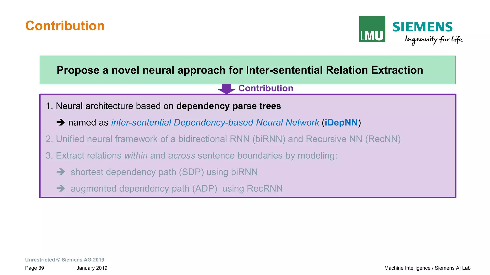 Unrestricted © Siemens AG 2019
January 2019Page 39 Machine Intelligence / Siemens AI Lab
Contribution
1. Neural architecture based on dependency parse trees
➔ named as inter-sentential Dependency-based Neural Network (iDepNN)
2. Unified neural framework of a bidirectional RNN (biRNN) and Recursive NN (RecNN)
3. Extract relations within and across sentence boundaries by modeling:
➔ shortest dependency path (SDP) using biRNN
➔ augmented dependency path (ADP) using RecRNN
Propose a novel neural approach for Inter-sentential Relation Extraction
Contribution
 