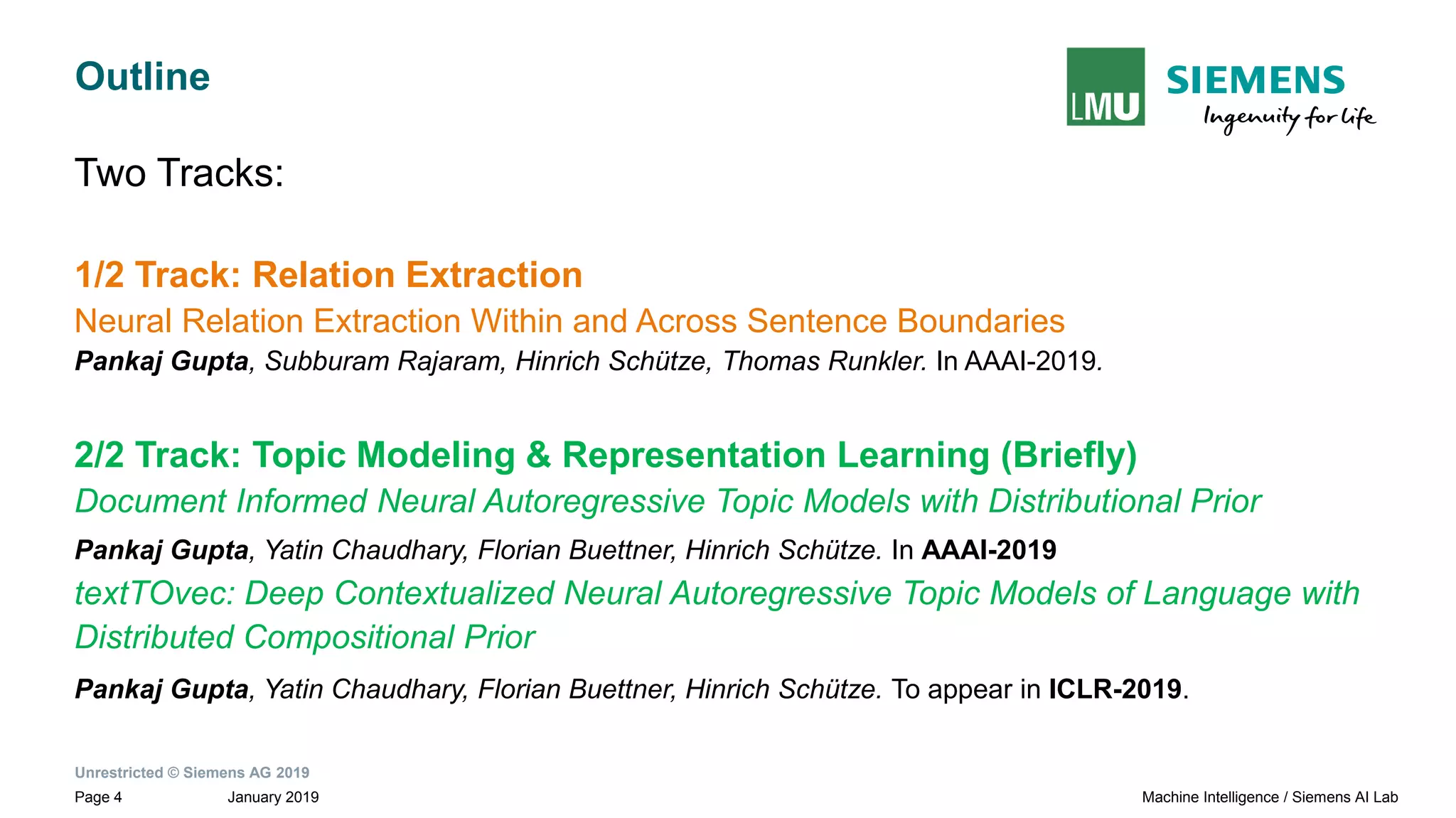 Unrestricted © Siemens AG 2019
January 2019Page 4 Machine Intelligence / Siemens AI Lab
Outline
Two Tracks:
1/2 Track: Relation Extraction
Neural Relation Extraction Within and Across Sentence Boundaries
Pankaj Gupta, Subburam Rajaram, Hinrich Schütze, Thomas Runkler. In AAAI-2019.
2/2 Track: Topic Modeling & Representation Learning (Briefly)
Document Informed Neural Autoregressive Topic Models with Distributional Prior
Pankaj Gupta, Yatin Chaudhary, Florian Buettner, Hinrich Schütze. In AAAI-2019
textTOvec: Deep Contextualized Neural Autoregressive Topic Models of Language with
Distributed Compositional Prior
Pankaj Gupta, Yatin Chaudhary, Florian Buettner, Hinrich Schütze. To appear in ICLR-2019.
 