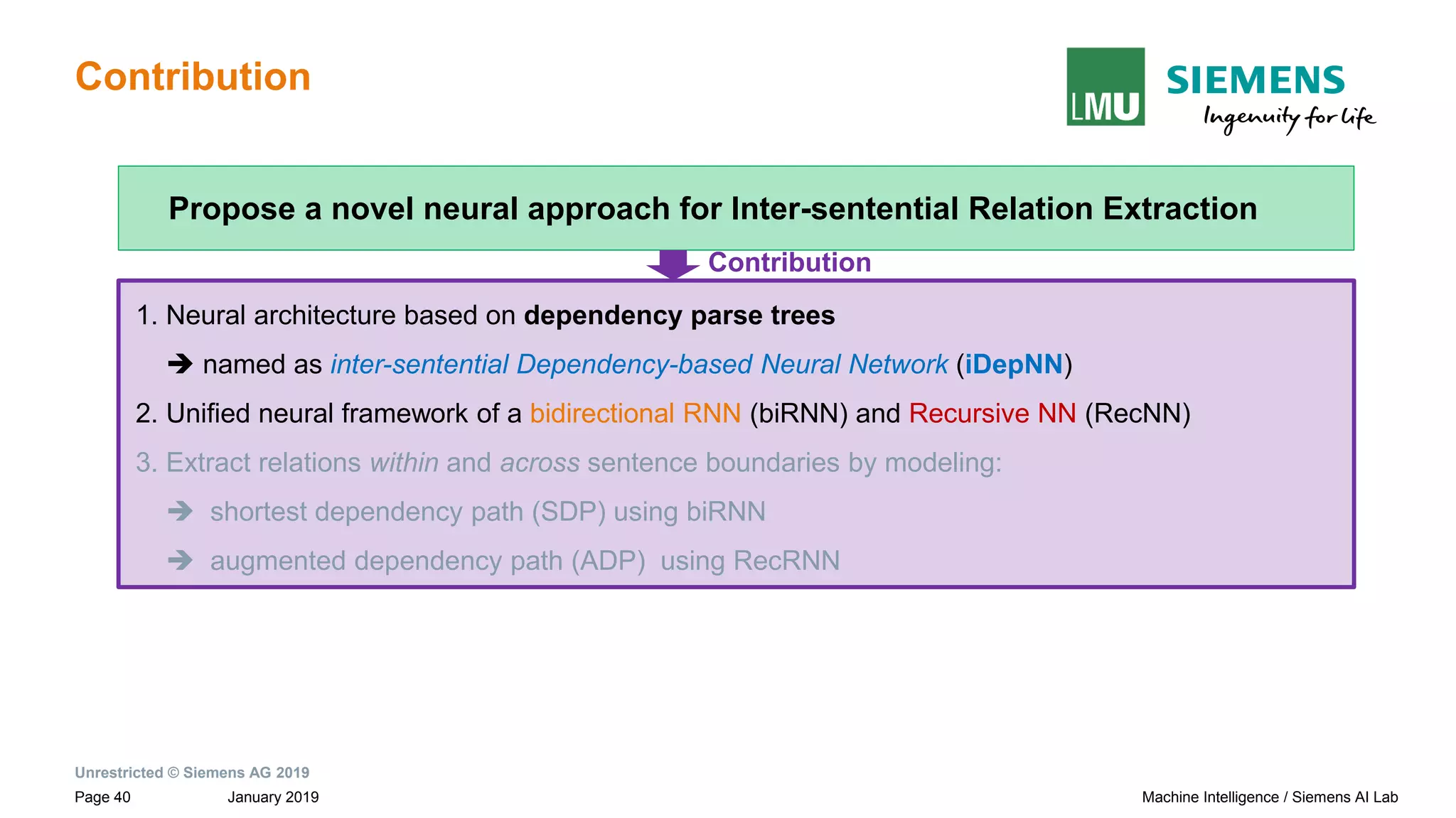 Unrestricted © Siemens AG 2019
January 2019Page 40 Machine Intelligence / Siemens AI Lab
Contribution
1. Neural architecture based on dependency parse trees
➔ named as inter-sentential Dependency-based Neural Network (iDepNN)
2. Unified neural framework of a bidirectional RNN (biRNN) and Recursive NN (RecNN)
3. Extract relations within and across sentence boundaries by modeling:
➔ shortest dependency path (SDP) using biRNN
➔ augmented dependency path (ADP) using RecRNN
Propose a novel neural approach for Inter-sentential Relation Extraction
Contribution
 