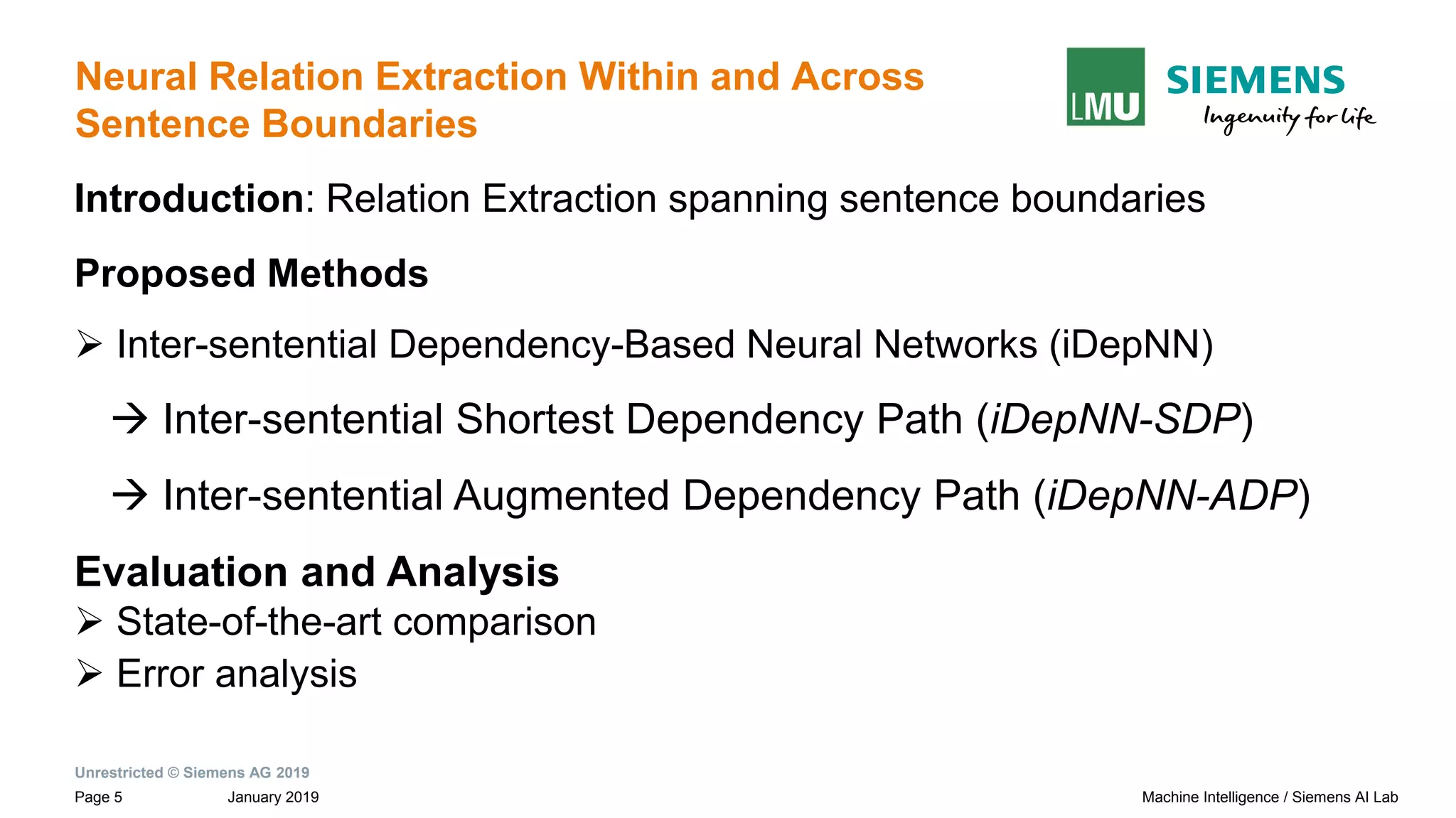 Unrestricted © Siemens AG 2019
January 2019Page 5 Machine Intelligence / Siemens AI Lab
Neural Relation Extraction Within and Across
Sentence Boundaries
Introduction: Relation Extraction spanning sentence boundaries
Proposed Methods
➢ Inter-sentential Dependency-Based Neural Networks (iDepNN)
→ Inter-sentential Shortest Dependency Path (iDepNN-SDP)
→ Inter-sentential Augmented Dependency Path (iDepNN-ADP)
Evaluation and Analysis
➢ State-of-the-art comparison
➢ Error analysis
 