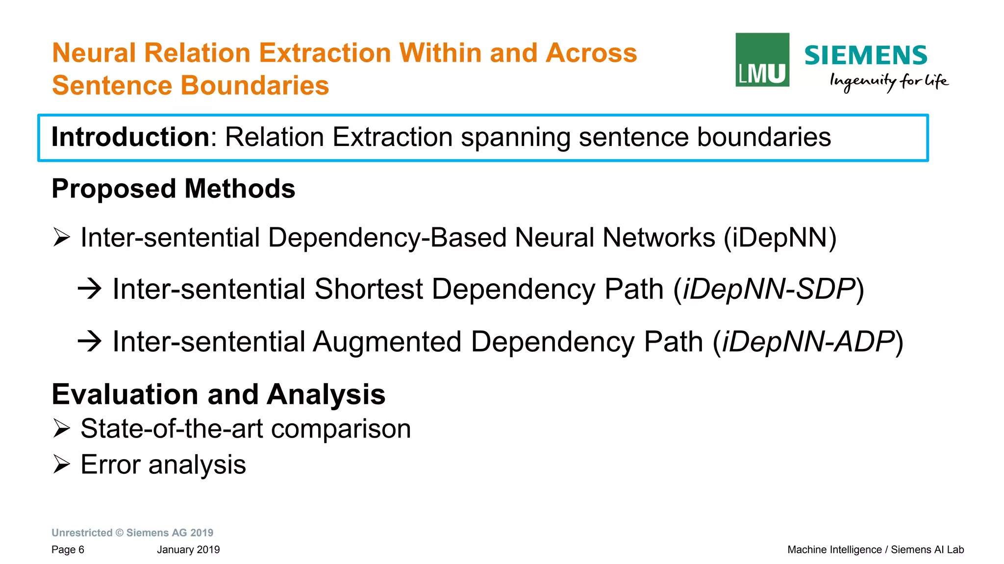 Unrestricted © Siemens AG 2019
January 2019Page 6 Machine Intelligence / Siemens AI Lab
Neural Relation Extraction Within and Across
Sentence Boundaries
Introduction: Relation Extraction spanning sentence boundaries
Proposed Methods
➢ Inter-sentential Dependency-Based Neural Networks (iDepNN)
→ Inter-sentential Shortest Dependency Path (iDepNN-SDP)
→ Inter-sentential Augmented Dependency Path (iDepNN-ADP)
Evaluation and Analysis
➢ State-of-the-art comparison
➢ Error analysis
 
