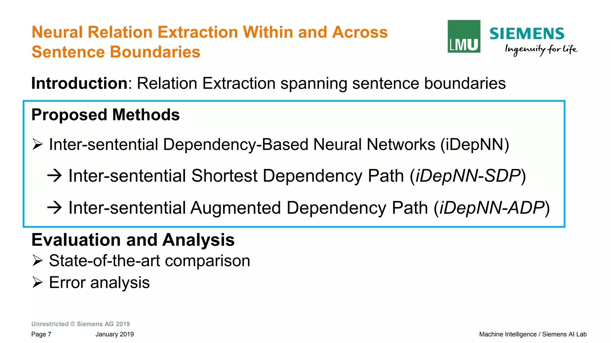 Unrestricted © Siemens AG 2019
January 2019Page 7 Machine Intelligence / Siemens AI Lab
Neural Relation Extraction Within and Across
Sentence Boundaries
Introduction: Relation Extraction spanning sentence boundaries
Proposed Methods
➢ Inter-sentential Dependency-Based Neural Networks (iDepNN)
→ Inter-sentential Shortest Dependency Path (iDepNN-SDP)
→ Inter-sentential Augmented Dependency Path (iDepNN-ADP)
Evaluation and Analysis
➢ State-of-the-art comparison
➢ Error analysis
 