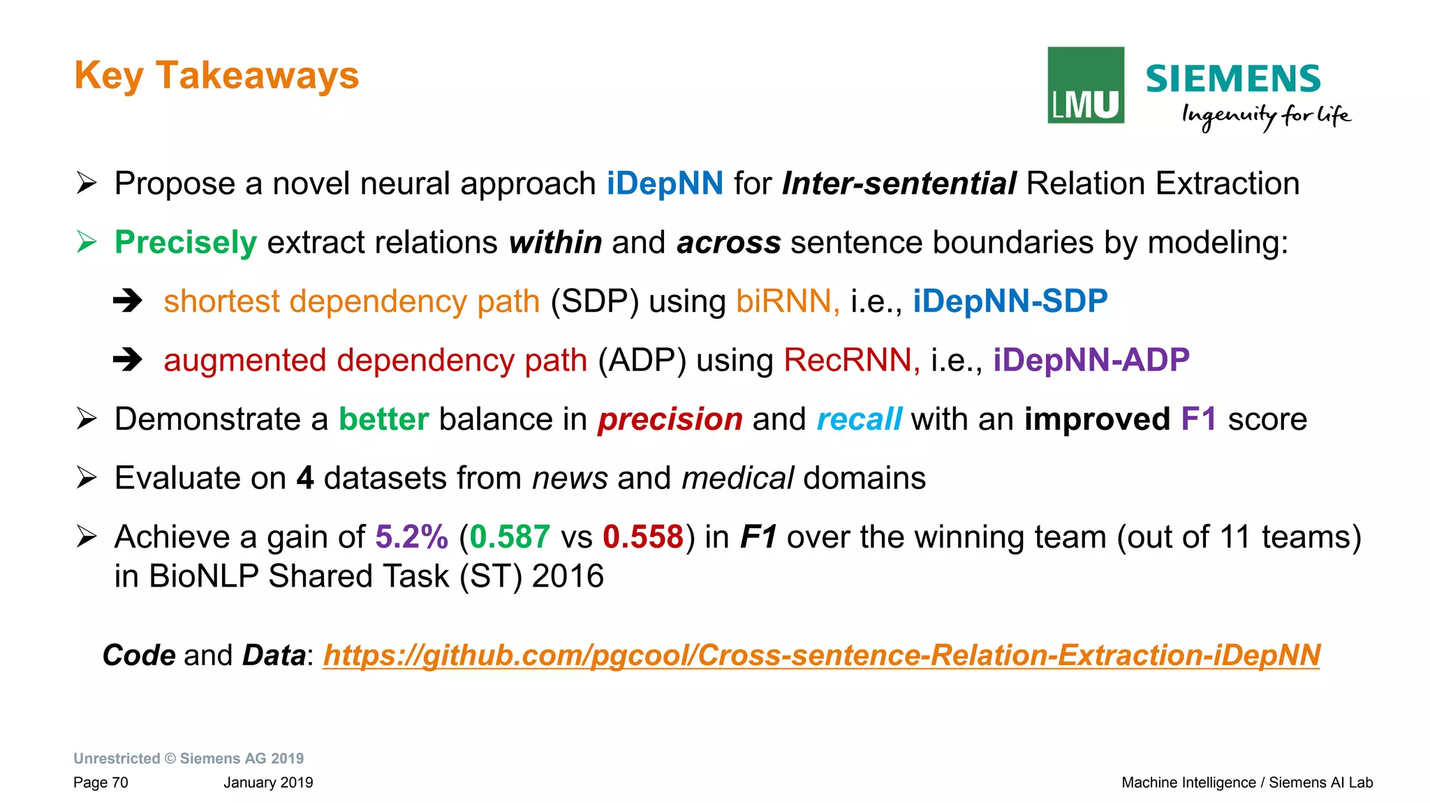 Unrestricted © Siemens AG 2019
January 2019Page 70 Machine Intelligence / Siemens AI Lab
Key Takeaways
➢ Propose a novel neural approach iDepNN for Inter-sentential Relation Extraction
➢ Precisely extract relations within and across sentence boundaries by modeling:
➔ shortest dependency path (SDP) using biRNN, i.e., iDepNN-SDP
➔ augmented dependency path (ADP) using RecRNN, i.e., iDepNN-ADP
➢ Demonstrate a better balance in precision and recall with an improved F1 score
➢ Evaluate on 4 datasets from news and medical domains
➢ Achieve a gain of 5.2% (0.587 vs 0.558) in F1 over the winning team (out of 11 teams)
in BioNLP Shared Task (ST) 2016
Code and Data: https://github.com/pgcool/Cross-sentence-Relation-Extraction-iDepNN
 