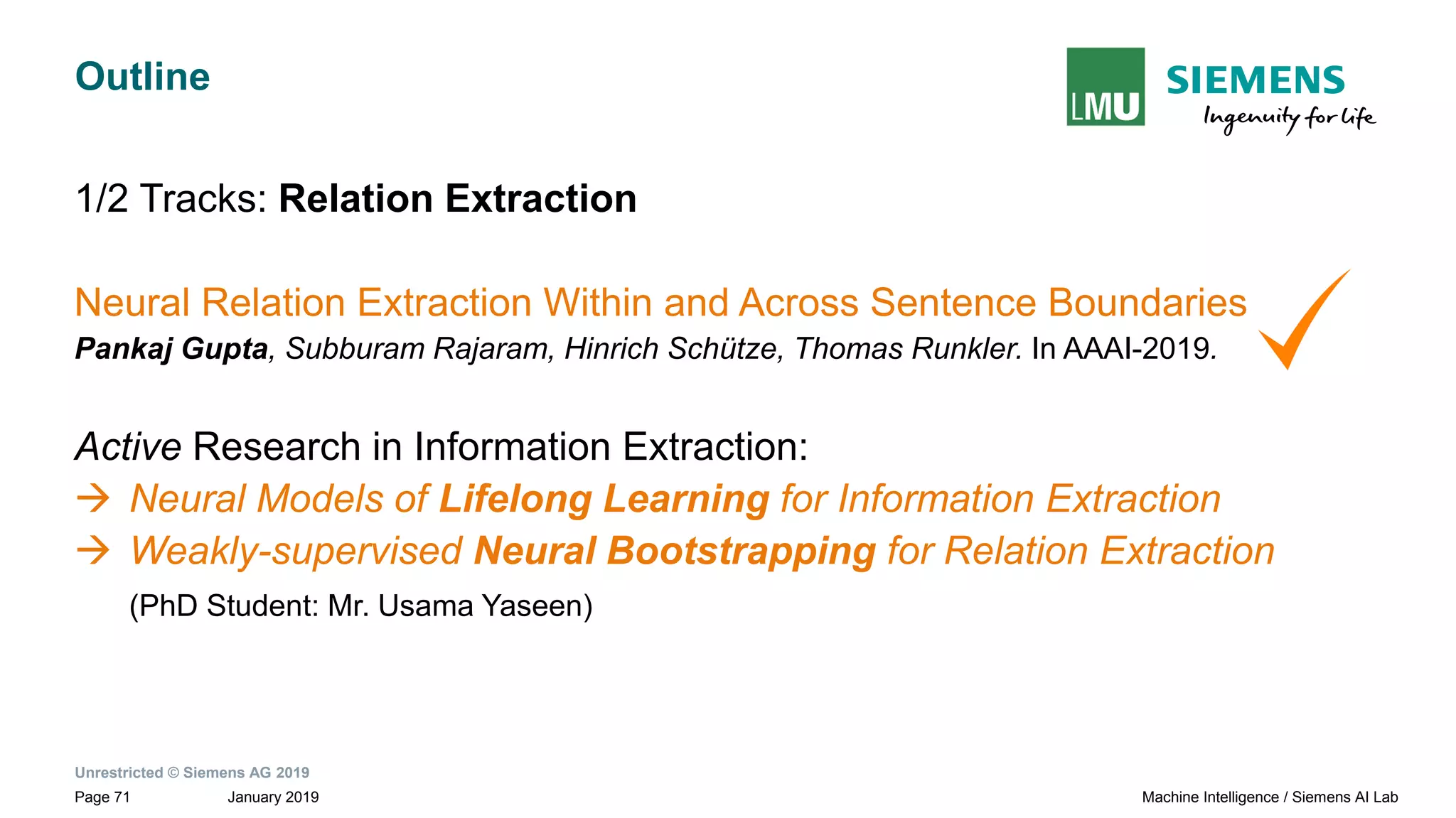 Unrestricted © Siemens AG 2019
January 2019Page 71 Machine Intelligence / Siemens AI Lab
Outline
1/2 Tracks: Relation Extraction
Neural Relation Extraction Within and Across Sentence Boundaries
Pankaj Gupta, Subburam Rajaram, Hinrich Schütze, Thomas Runkler. In AAAI-2019.
Active Research in Information Extraction:
→ Neural Models of Lifelong Learning for Information Extraction
→ Weakly-supervised Neural Bootstrapping for Relation Extraction
(PhD Student: Mr. Usama Yaseen)
 