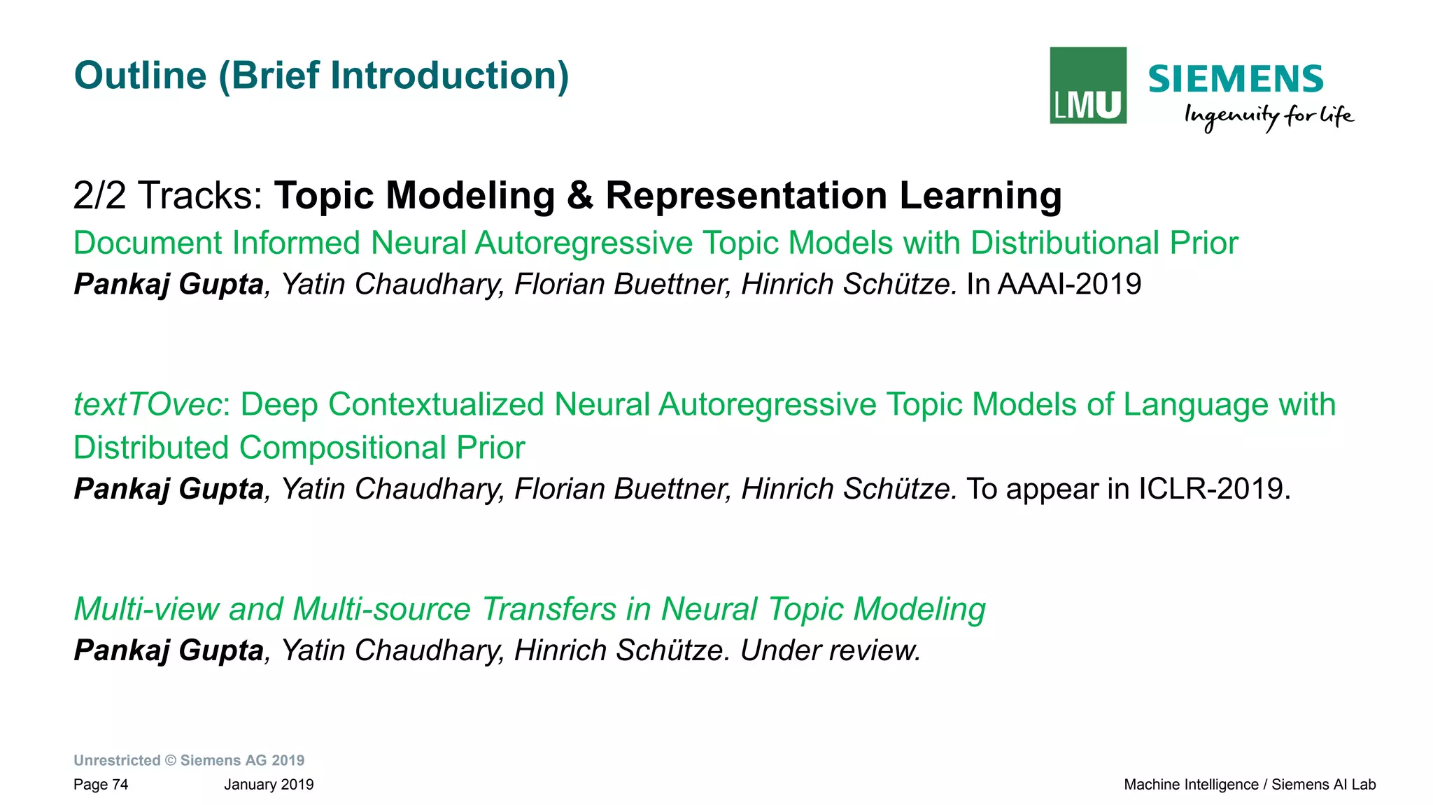 Unrestricted © Siemens AG 2019
January 2019Page 74 Machine Intelligence / Siemens AI Lab
Outline (Brief Introduction)
2/2 Tracks: Topic Modeling & Representation Learning
Document Informed Neural Autoregressive Topic Models with Distributional Prior
Pankaj Gupta, Yatin Chaudhary, Florian Buettner, Hinrich Schütze. In AAAI-2019
textTOvec: Deep Contextualized Neural Autoregressive Topic Models of Language with
Distributed Compositional Prior
Pankaj Gupta, Yatin Chaudhary, Florian Buettner, Hinrich Schütze. To appear in ICLR-2019.
Multi-view and Multi-source Transfers in Neural Topic Modeling
Pankaj Gupta, Yatin Chaudhary, Hinrich Schütze. Under review.
 