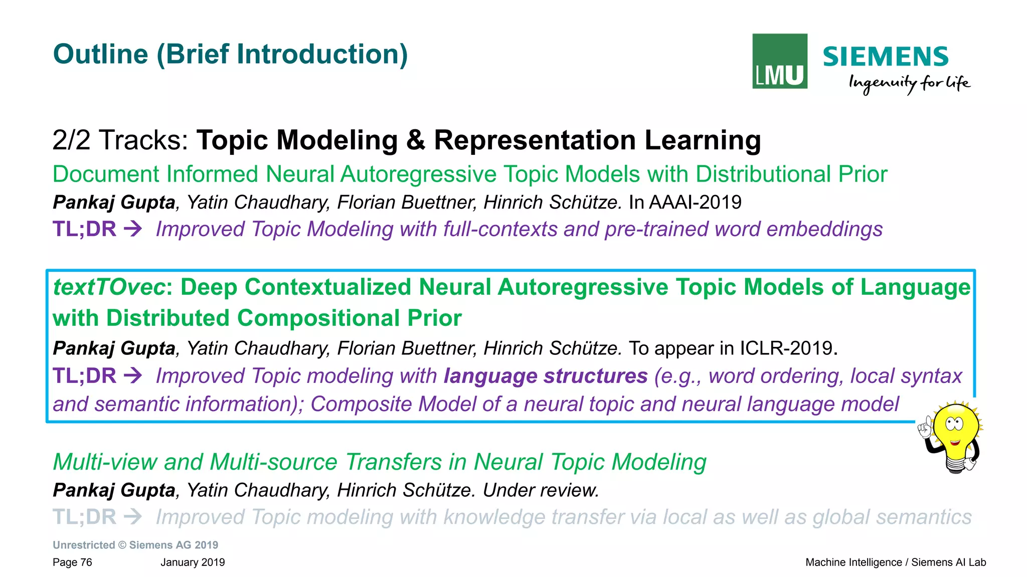 Unrestricted © Siemens AG 2019
January 2019Page 76 Machine Intelligence / Siemens AI Lab
Outline (Brief Introduction)
2/2 Tracks: Topic Modeling & Representation Learning
Document Informed Neural Autoregressive Topic Models with Distributional Prior
Pankaj Gupta, Yatin Chaudhary, Florian Buettner, Hinrich Schütze. In AAAI-2019
TL;DR → Improved Topic Modeling with full-contexts and pre-trained word embeddings
textTOvec: Deep Contextualized Neural Autoregressive Topic Models of Language
with Distributed Compositional Prior
Pankaj Gupta, Yatin Chaudhary, Florian Buettner, Hinrich Schütze. To appear in ICLR-2019.
TL;DR → Improved Topic modeling with language structures (e.g., word ordering, local syntax
and semantic information); Composite Model of a neural topic and neural language model
Multi-view and Multi-source Transfers in Neural Topic Modeling
Pankaj Gupta, Yatin Chaudhary, Hinrich Schütze. Under review.
TL;DR → Improved Topic modeling with knowledge transfer via local as well as global semantics
 