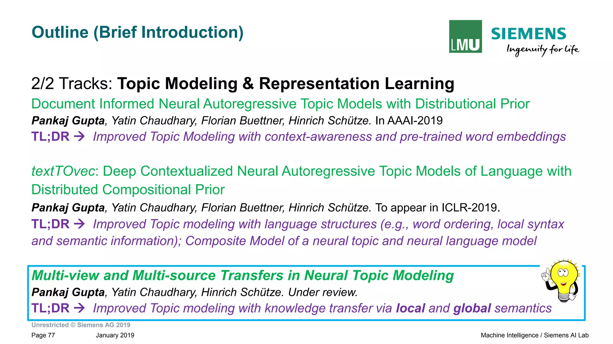 Unrestricted © Siemens AG 2019
January 2019Page 77 Machine Intelligence / Siemens AI Lab
Outline (Brief Introduction)
2/2 Tracks: Topic Modeling & Representation Learning
Document Informed Neural Autoregressive Topic Models with Distributional Prior
Pankaj Gupta, Yatin Chaudhary, Florian Buettner, Hinrich Schütze. In AAAI-2019
TL;DR → Improved Topic Modeling with context-awareness and pre-trained word embeddings
textTOvec: Deep Contextualized Neural Autoregressive Topic Models of Language with
Distributed Compositional Prior
Pankaj Gupta, Yatin Chaudhary, Florian Buettner, Hinrich Schütze. To appear in ICLR-2019.
TL;DR → Improved Topic modeling with language structures (e.g., word ordering, local syntax
and semantic information); Composite Model of a neural topic and neural language model
Multi-view and Multi-source Transfers in Neural Topic Modeling
Pankaj Gupta, Yatin Chaudhary, Hinrich Schütze. Under review.
TL;DR → Improved Topic modeling with knowledge transfer via local and global semantics
 