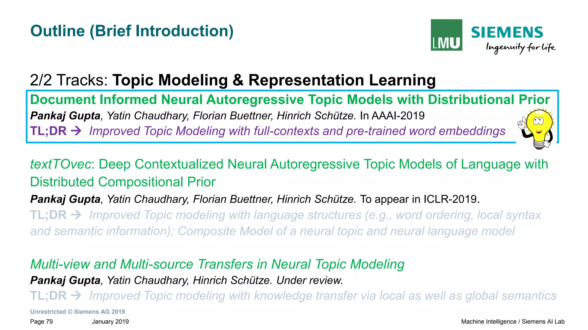 Unrestricted © Siemens AG 2019
January 2019Page 79 Machine Intelligence / Siemens AI Lab
Outline (Brief Introduction)
2/2 Tracks: Topic Modeling & Representation Learning
Document Informed Neural Autoregressive Topic Models with Distributional Prior
Pankaj Gupta, Yatin Chaudhary, Florian Buettner, Hinrich Schütze. In AAAI-2019
TL;DR → Improved Topic Modeling with full-contexts and pre-trained word embeddings
textTOvec: Deep Contextualized Neural Autoregressive Topic Models of Language with
Distributed Compositional Prior
Pankaj Gupta, Yatin Chaudhary, Florian Buettner, Hinrich Schütze. To appear in ICLR-2019.
TL;DR → Improved Topic modeling with language structures (e.g., word ordering, local syntax
and semantic information); Composite Model of a neural topic and neural language model
Multi-view and Multi-source Transfers in Neural Topic Modeling
Pankaj Gupta, Yatin Chaudhary, Hinrich Schütze. Under review.
TL;DR → Improved Topic modeling with knowledge transfer via local as well as global semantics
 