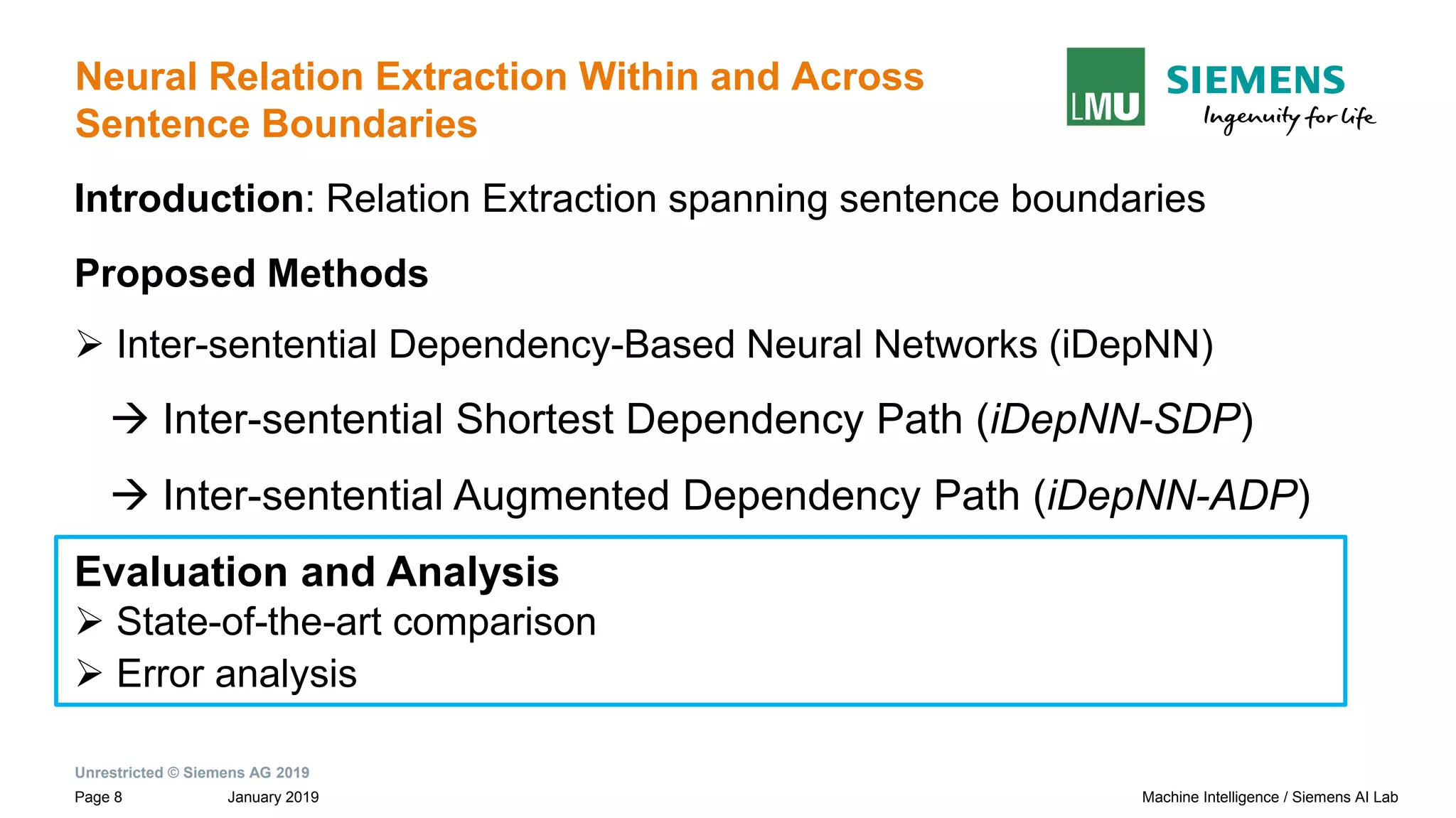 Unrestricted © Siemens AG 2019
January 2019Page 8 Machine Intelligence / Siemens AI Lab
Neural Relation Extraction Within and Across
Sentence Boundaries
Introduction: Relation Extraction spanning sentence boundaries
Proposed Methods
➢ Inter-sentential Dependency-Based Neural Networks (iDepNN)
→ Inter-sentential Shortest Dependency Path (iDepNN-SDP)
→ Inter-sentential Augmented Dependency Path (iDepNN-ADP)
Evaluation and Analysis
➢ State-of-the-art comparison
➢ Error analysis
 