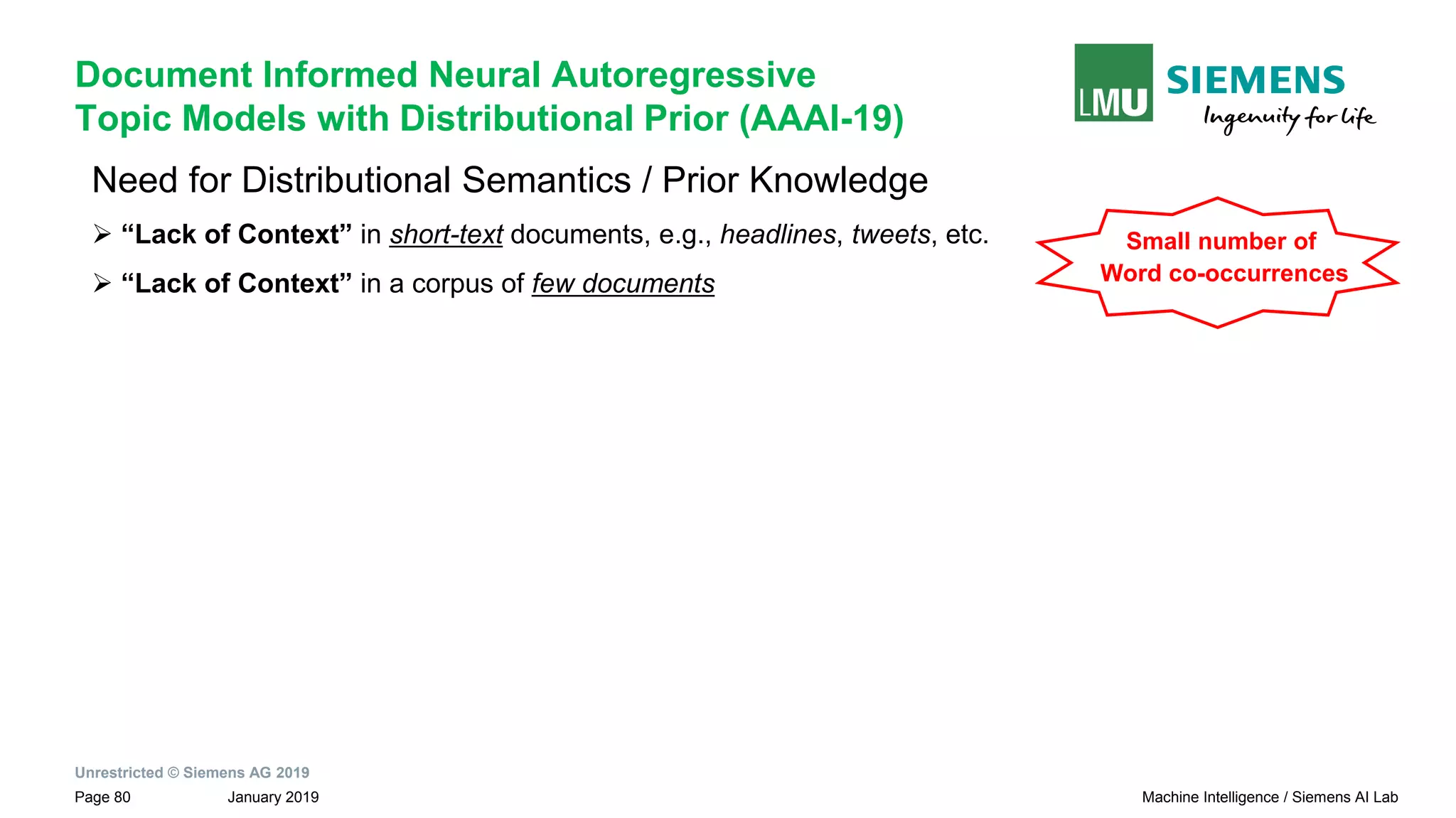 Unrestricted © Siemens AG 2019
January 2019Page 80 Machine Intelligence / Siemens AI Lab
Document Informed Neural Autoregressive
Topic Models with Distributional Prior (AAAI-19)
Need for Distributional Semantics / Prior Knowledge
➢ “Lack of Context” in short-text documents, e.g., headlines, tweets, etc.
➢ “Lack of Context” in a corpus of few documents
Small number of
Word co-occurrences
 