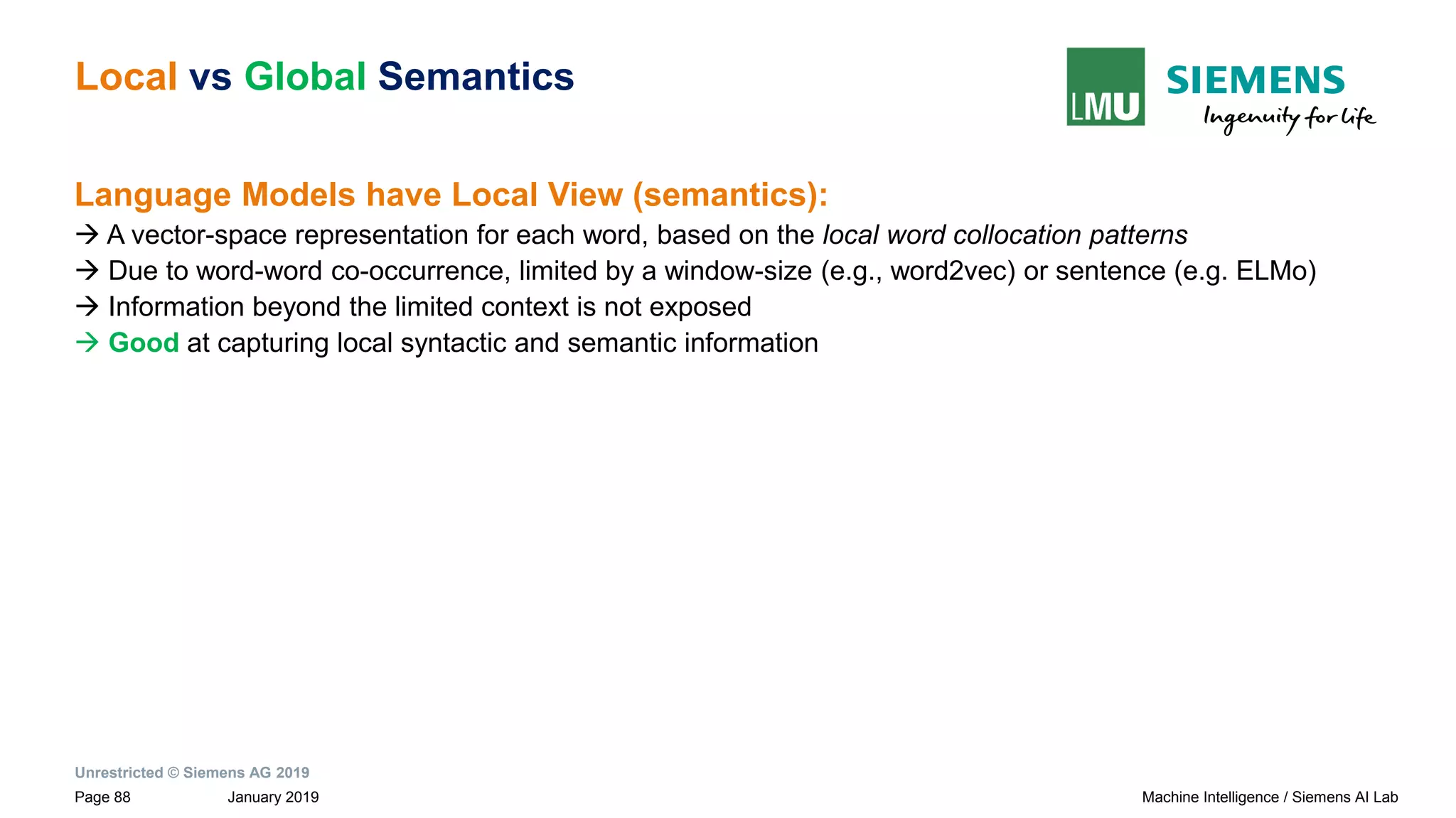 Unrestricted © Siemens AG 2019
January 2019Page 88 Machine Intelligence / Siemens AI Lab
Local vs Global Semantics
Language Models have Local View (semantics):
→ A vector-space representation for each word, based on the local word collocation patterns
→ Due to word-word co-occurrence, limited by a window-size (e.g., word2vec) or sentence (e.g. ELMo)
→ Information beyond the limited context is not exposed
→ Good at capturing local syntactic and semantic information
 