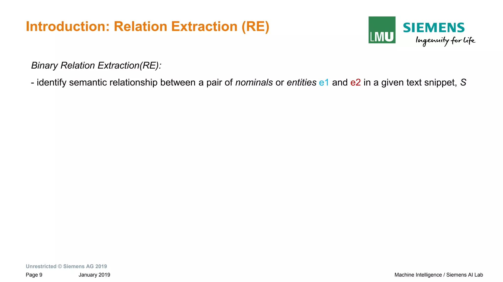 Unrestricted © Siemens AG 2019
January 2019Page 9 Machine Intelligence / Siemens AI Lab
Introduction: Relation Extraction (RE)
Binary Relation Extraction(RE):
- identify semantic relationship between a pair of nominals or entities e1 and e2 in a given text snippet, S
 