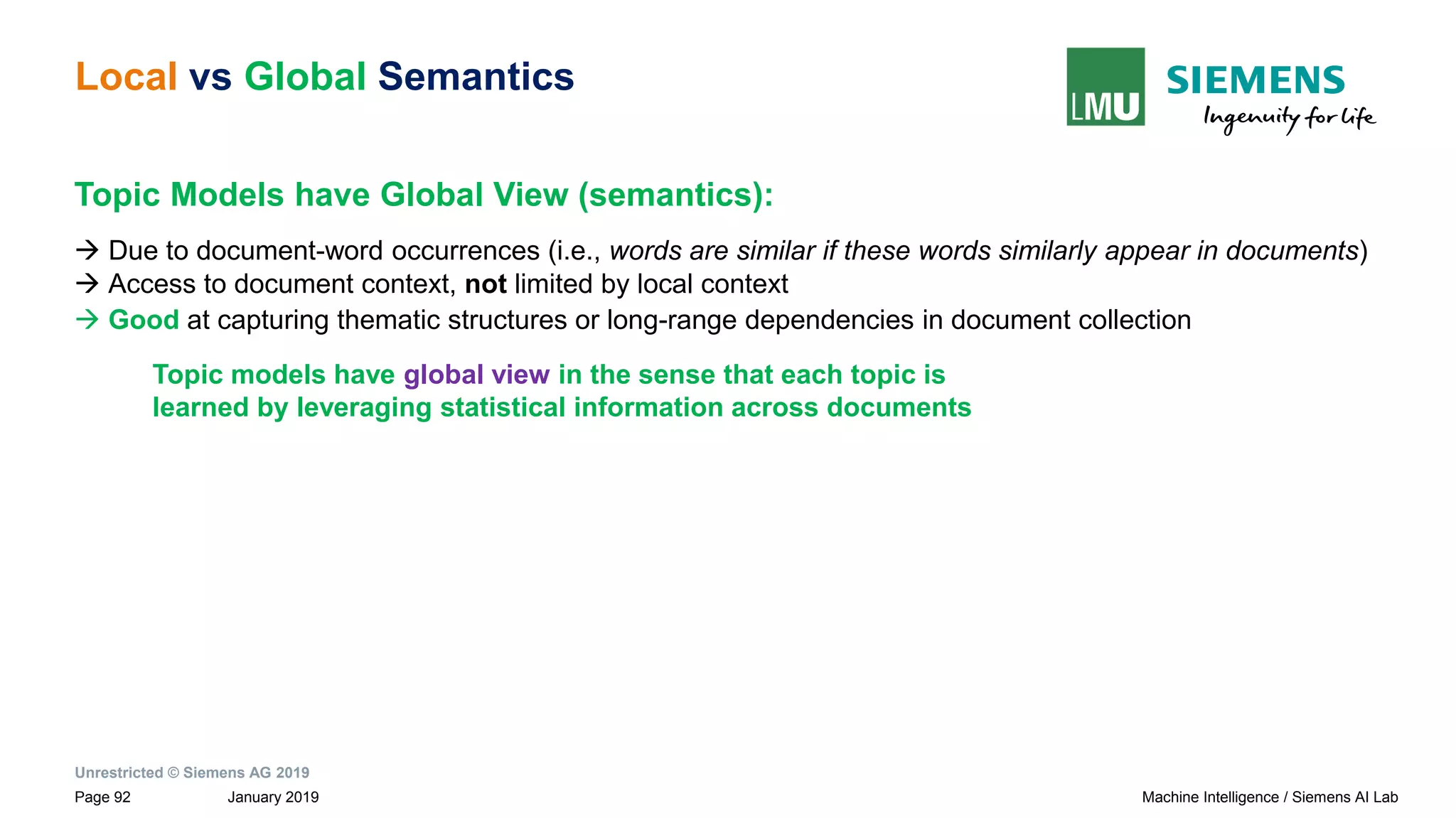 Unrestricted © Siemens AG 2019
January 2019Page 92 Machine Intelligence / Siemens AI Lab
Local vs Global Semantics
Topic Models have Global View (semantics):
→ Due to document-word occurrences (i.e., words are similar if these words similarly appear in documents)
→ Access to document context, not limited by local context
→ Good at capturing thematic structures or long-range dependencies in document collection
Topic models have global view in the sense that each topic is
learned by leveraging statistical information across documents
 