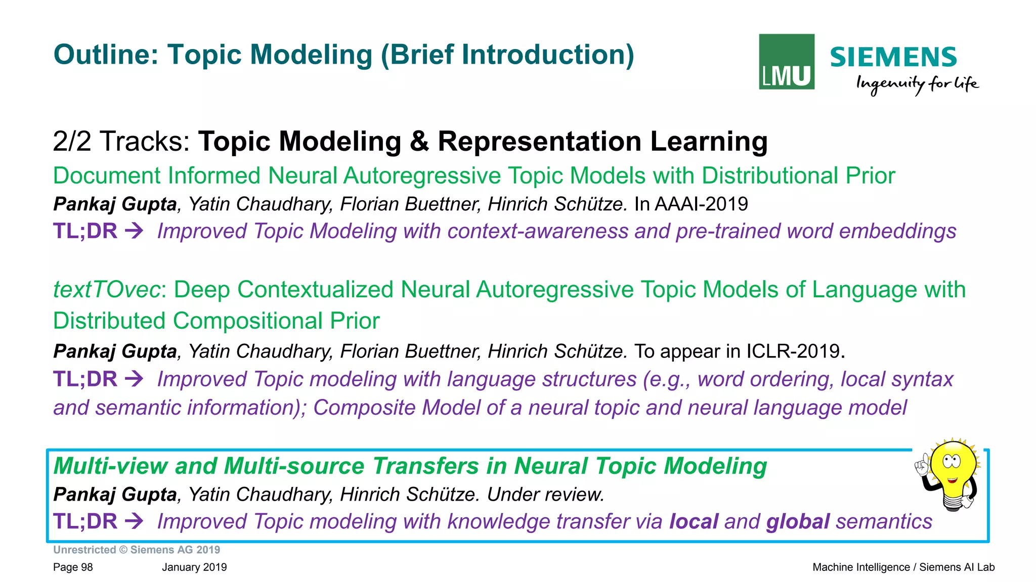 Unrestricted © Siemens AG 2019
January 2019Page 98 Machine Intelligence / Siemens AI Lab
Outline: Topic Modeling (Brief Introduction)
2/2 Tracks: Topic Modeling & Representation Learning
Document Informed Neural Autoregressive Topic Models with Distributional Prior
Pankaj Gupta, Yatin Chaudhary, Florian Buettner, Hinrich Schütze. In AAAI-2019
TL;DR → Improved Topic Modeling with context-awareness and pre-trained word embeddings
textTOvec: Deep Contextualized Neural Autoregressive Topic Models of Language with
Distributed Compositional Prior
Pankaj Gupta, Yatin Chaudhary, Florian Buettner, Hinrich Schütze. To appear in ICLR-2019.
TL;DR → Improved Topic modeling with language structures (e.g., word ordering, local syntax
and semantic information); Composite Model of a neural topic and neural language model
Multi-view and Multi-source Transfers in Neural Topic Modeling
Pankaj Gupta, Yatin Chaudhary, Hinrich Schütze. Under review.
TL;DR → Improved Topic modeling with knowledge transfer via local and global semantics
 