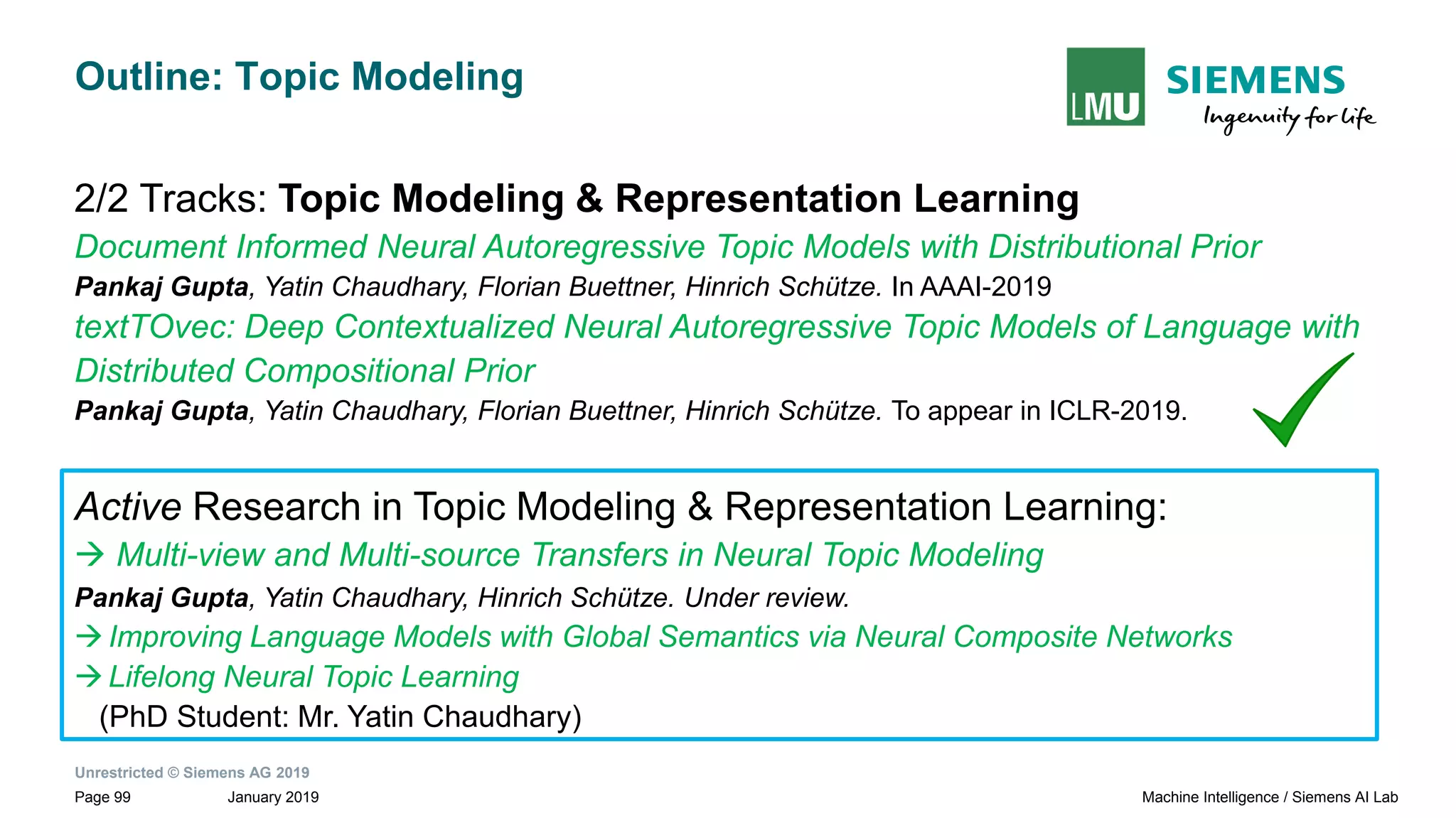 Unrestricted © Siemens AG 2019
January 2019Page 99 Machine Intelligence / Siemens AI Lab
Outline: Topic Modeling
2/2 Tracks: Topic Modeling & Representation Learning
Document Informed Neural Autoregressive Topic Models with Distributional Prior
Pankaj Gupta, Yatin Chaudhary, Florian Buettner, Hinrich Schütze. In AAAI-2019
textTOvec: Deep Contextualized Neural Autoregressive Topic Models of Language with
Distributed Compositional Prior
Pankaj Gupta, Yatin Chaudhary, Florian Buettner, Hinrich Schütze. To appear in ICLR-2019.
Active Research in Topic Modeling & Representation Learning:
→ Multi-view and Multi-source Transfers in Neural Topic Modeling
Pankaj Gupta, Yatin Chaudhary, Hinrich Schütze. Under review.
→Improving Language Models with Global Semantics via Neural Composite Networks
→Lifelong Neural Topic Learning
(PhD Student: Mr. Yatin Chaudhary)
 