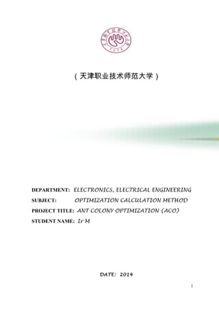 （天津职业技术师范大学）
DEPARTMENT: ELECTRONICS, ELECTRICAL ENGINEERING
SUBJECT: OPTIMIZATION CALCULATION METHOD
PROJECT TITLE: ANT COLONY OPTIMIZATION (ACO)
STUDENT NAME: Ir M
DATE: 2014
1
 