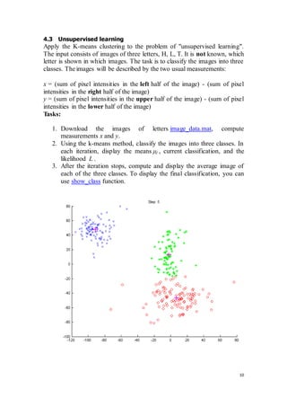10
4.3 Unsupervised learning
Apply the K-means clustering to the problem of "unsupervised learning".
The input consists of images of three letters, H, L, T. It is not known, which
letter is shown in which images. The task is to classify the images into three
classes. The images will be described by the two usual measurements:
x = (sum of pixel intensities in the left half of the image) - (sum of pixel
intensities in the right half of the image)
y = (sum of pixel intensities in the upper half of the image) - (sum of pixel
intensities in the lower half of the image)
Tasks:
1. Download the images of letters image_data.mat, compute
measurements x and y.
2. Using the k-means method, classify the images into three classes. In
each iteration, display the means μj , current classification, and the
likelihood L .
3. After the iteration stops, compute and display the average image of
each of the three classes. To display the final classification, you can
use show_class function.
 