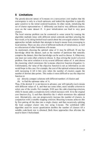 14
5 Limitations
The greedy-descent nature of k-means on a non-convex cost implies that the
convergence is only to a local optimum, and indeed the algorithm is typically
quite sensitive to the initial centroid locations. In other words, initializing the
set of cluster representatives 𝐶 differently can lead to very different clusters,
even on the same dataset 𝐷. A poor initialization can lead to very poor
clusters.
The local minima problem can be countered to some extent by running the
algorithm multiple times with different initial centroids and then selecting the
best result, or by doing limited local search about the converged solution. Other
approaches include methods that attempts to keep k-means from converging to
local minima. There are also a list of different methods of initialization, as well
as a discussion of other limitations of k-means.
As mentioned, choosing the optimal value of 𝑘 may be difficult. If one has
knowledge about the dataset, such as the number of partitions that naturally
comprise the dataset, then that knowledge can be used to choose 𝑘. Otherwise,
one must use some other criteria to choose 𝑘, thus solving the model selection
problem. One naive solution is to try several different values of 𝑘 and choose
the clustering which minimizes the k-means objective function (Equation 1).
Unfortunately, the value of the objective function is not as informative as one
would hope in this case. For example, the cost of the optimal solution decreases
with increasing 𝑘 till it hits zero when the number of clusters equals the
number of distinct data points. This makes it more difficult to use the objective
function to
(a) directly compare solutions with different numbers of clusters and
(b) to find the optimum value of 𝑘.
Thus, if the desired 𝑘 is not known in advance, one will typically run k-means
with different values of 𝑘, and then use some other, more suitable criterion to
select one of the results. For example, SAS uses the cube-clustering-criterion,
while X-means adds a complexity term (which increases with 𝑘) to the original
cost function (Eq. 1) and then identifies the k which minimizes this adjusted
cost. Alternatively, one can progressively increase the number of clusters, in
conjunction with a suitable stopping criterion. Bisecting k-means achieves this
by first putting all the data into a single cluster, and then recursively splitting
the least compact cluster into two using 2-means. The celebrated LBG
algorithm used for vector quantization doubles the number of clusters till a
suitable code-book size is obtained. Both these approaches thus alleviate the
need to know k beforehand.
 