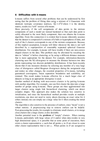 15
6 Difficulties with k-means
k-means suffers from several other problems that can be understood by first
noting that the problem of fitting data using a mixture of k Gaussians with
identical, isotropic covariance matrices, (∑ = σ2
I) where I is the identity
matrix, results in a “soft” version of k-means.
More precisely, if the soft assignments of data points to the mixture
components of such a model are instead hardened so that each data point is
solely allocated to the most likely component, then one obtains the k-means
algorithm. From this connection it is evident that k-means inherently assumes
that the dataset is composed of a mixture of k balls or hyperspheres of data, and
each of the k clusters corresponds to one of the mixture components. Because
of this implicit assumption, k-means will falter whenever the data is not well
described by a superposition of reasonably separated spherical Gaussian
distributions. For example, k-means will have trouble if there are non-convex
shaped clusters in the data. This problem may be alleviated by rescaling the
data to “whiten” it before clustering, or by using a different distance measure
that is more appropriate for the dataset. For example, information-theoretic
clustering uses the KL-divergence to measure the distance between two data
points representing two discrete probability distributions. It has been recently
shown that if one measures distance by selecting any member of a very large
class of divergences called Bregman divergences during the assignment step
and makes no other changes, the essential properties of k-means, including
guaranteed convergence, linear separation boundaries and scalability, are
retained. This result makes k-means effective for a much larger class of
datasets so long as an appropriate divergence is used.
Another method of dealing with non-convex clusters is by pairing k-means
with another algorithm. For example, one can first cluster the data into a large
number of groups using k-means. These groups are then agglomerated into
larger clusters using single link hierarchical clustering, which can detect
complex shapes. This approach also makes the solution less sensitive to
initialization, and since the hierarchical method provides results at multiple
resolutions, one does not need to worry about choosing an exact value for k
either; instead, one can simply use a large value for k when creating the initial
clusters.
The algorithm is also sensitive to the presence of outliers, since “mean” is not a
robust statistic. A preprocessing step to remove outliers can be helpful.
Post-processing the results, for example to eliminate small clusters, or to merge
close clusters into a large cluster, is also desirable.
Another potential issue is the problem of “empty” clusters . When running
k-means, particularly with large values of k and/or when data resides in very
high dimensional space, it is possible that at some point of execution, there
exists a cluster representative cj such that all points xj in D are closer to some
other cluster representative that is not cj . When points in D are assigned to
 