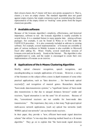16
their closest cluster, the jth cluster will have zero points assigned to it. That is,
cluster j is now an empty cluster. The standard algorithm does not guard
against empty clusters, but simple extensions (such as reinitializing the cluster
representative of the empty cluster or “stealing” some points from the largest
cluster) are possible.
7 Available software
Because of the k-means algorithm’s simplicity, effectiveness, and historical
importance, software to run the k-means algorithm is readily available in
several forms. It is a standard feature in many popular data mining software
packages. For example, it can be found in Weka or in SAS under the
FASTCLUS procedure. It is also commonly included as add-ons to existing
software. For example, several implementations of k-means are available as
parts of various toolboxes in Matlab. k-means is also available in Microsoft
Excel after adding XL Miner. Finally, several stand-alone versions of
k-means exist and can be easily found on the Internet. The algorithm is also
straightforward to code, and the reader is encouraged to create their own
implementation of k-means as an exercise.
8 Applications of the k-Means Clustering Algorithm
Briefly, optical character recognition, speech recognition, and
encoding/decoding as example applications of k-means. However, a survey
of the literature on the subject offers a more in depth treatment of some other
practical applications, such as "data detection … for burst-mode optical
receiver[s]", and recognition of musical genres. Researchers describe
"burst-mode data-transmission systems," a "significant feature of burst-mode
data transmissions is that due to unequal distances between" sender and
receivers, "signal attenuation is not the same" for all receivers. Because of
this, "conventional receivers are not suitable for burst-mode data
transmissions." The importance, they note, is that many "high-speed optical
multi-access network applications, [such as] optical bus networks [and]
WDMA optical star networks" can use burst-mode receivers.
In their paper, they provide a "new, efficient burst-mode signal detection
scheme" that utilizes "a two-step data clustering method based on a K-means
algorithm." They go on to explain that "the burst-mode signal detection
 