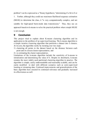 17
problem" can be expressed as a "binary hypothesis," determining if a bit is 0 or
1. Further, although they could use maximum likelihood sequence estimation
(MLSE) to determine the class, it "is very computationally complex, and not
suitable for high-speed burst-mode data transmission." Thus, they use an
approach based on k-means to solve the practical problem where simple MLSE
is not enough.
9 Conclusion
This project tried to explain about K-means clustering algorithm and its
application to the problem of un supervised learning. The k-means algorithm is
a simple iterative clustering algorithm that partitions a dataset into k clusters.
At its core, the algorithm works by iterating over two steps:
1) clustering all points in the dataset based on the distance between each
point and its closest cluster representative, and
2) re-estimating the cluster representatives.
Limitations of the k-means algorithm include the sensitivity of k-means to
initialization and determining the value of k. Despite its drawbacks, k-means
remains the most widely used partitional clustering algorithm in practice. The
algorithm is simple, easily understandable and reasonably scalable, and can be
easily modified to deal with different scenarios such as semi-supervised
learning or streaming data. Continual improvements and generalizations of the
basic algorithm have ensured its continued relevance and gradually increased
its effectiveness as well.
 
