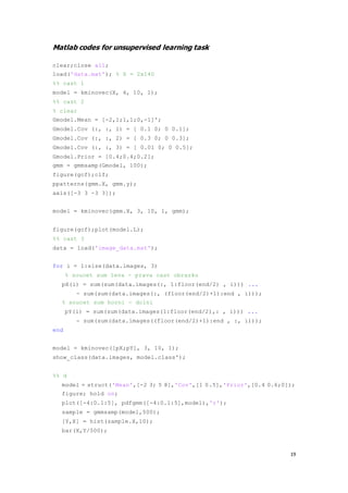 19
Matlab codes for unsupervised learning task
clear;close all;
load('data.mat'); % X = 2x140
%% cast 1
model = kminovec(X, 4, 10, 1);
%% cast 2
% clear
Gmodel.Mean = [-2,1;1,1;0,-1]';
Gmodel.Cov (:, :, 1) = [ 0.1 0; 0 0.1];
Gmodel.Cov (:, :, 2) = [ 0.3 0; 0 0.3];
Gmodel.Cov (:, :, 3) = [ 0.01 0; 0 0.5];
Gmodel.Prior = [0.4;0.4;0.2];
gmm = gmmsamp(Gmodel, 100);
figure(gcf);clf;
ppatterns(gmm.X, gmm.y);
axis([-3 3 -3 3]);
model = kminovec(gmm.X, 3, 10, 1, gmm);
figure(gcf);plot(model.L);
%% cast 3
data = load('image_data.mat');
for i = 1:size(data.images, 3)
% soucet sum leva - prava cast obrazku
pX(i) = sum(sum(data.images(:, 1:floor(end/2) , i))) ...
- sum(sum(data.images(:, (floor(end/2)+1):end , i)));
% soucet sum horni - dolni
pY(i) = sum(sum(data.images(1:floor(end/2),: , i))) ...
- sum(sum(data.images((floor(end/2)+1):end , :, i)));
end
model = kminovec([pX;pY], 3, 10, 1);
show_class(data.images, model.class');
%% d
model = struct('Mean',[-2 3; 5 8],'Cov',[1 0.5],'Prior',[0.4 0.6;0]);
figure; hold on;
plot([-4:0.1:5], pdfgmm([-4:0.1:5],model),'r');
sample = gmmsamp(model,500);
[Y,X] = hist(sample.X,10);
bar(X,Y/500);
 