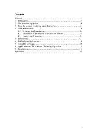 3
Contents
Abstract………………………………………………………………………....1
1. Introduction……………………………………………………………...…3
2. The k-means algorithm…………………………..........................................4
3. How the k-mean clustering algorithm works………………………….…...5
4. Task Formulation…………………………………………………………..6
4.1 K-means implementation………………………………………….…6
4.2 Estimation of parameters of a Gaussian mixture…………………….8
4.3 Unsupervised learning………………………………………………..9
5. Limitations………………………………………………………………..13
6. Difficulties with k-means…………………………………………………14
7. Available software……………………………………………………...…15
8. Applications of the k-Means Clustering Algorithm………………………15
9. Conclusion……………………………………………………………...…16
References…………………………………………………………………......17
 