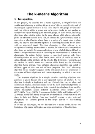 4
The k-means Algorithm
1 Introduction
In this project, we describe the k-means algorithm, a straightforward and
widely-used clustering algorithm. Given a set of objects (records), the goal of
clustering or segmentation is to divide these objects into groups or “clusters”
such that objects within a group tend to be more similar to one another as
compared to objects belonging to different groups. In other words, clustering
algorithms place similar points in the same cluster while placing dissimilar
points in different clusters. Note that, in contrast to supervised tasks such as
regression or classification where there is a notion of a target value or class
label, the objects that form the inputs to a clustering procedure do not come
with an associated target. Therefore clustering is often referred to as
unsupervised learning. Because there is no need for labelled data, unsupervised
algorithms are suitable for many applications where labeled data is difficult to
obtain. Unsupervised tasks such as clustering are also often used to explore and
characterize the dataset before running a supervised learning task. Since
clustering makes no use of class labels, some notion of similarity must be
defined based on the attributes of the objects. The definition of similarity and
the method in which points are clustered differ based on the clustering
algorithm being applied. Thus, different clustering algorithms are suited to
different types of data sets and different purposes. The “best” clustering
algorithm to use therefore depends on the application. It is not uncommon to
try several different algorithms and choose depending on which is the most
useful.
The k-means algorithm is a simple iterative clustering algorithm that
partitions a given dataset into a user-specified number of clusters, k. The
algorithm is simple to implement and run, relatively fast, easy to adapt, and
common in practice. It is historically one of the most important algorithms in
data mining. Historically, k-means in its essential form has been discovered by
several researchers across different disciplines, most notably Lloyd
(1957,1982), Forgey (1965), Friedman and Rubin(1967), and McQueen(1967).
A detailed history of k-means along with descriptions of several variations are
given in Jain and Dubes. Gray and Neuhoff provide a nice historical
background for k-means placed in the larger context of hill-climbing
algorithms.
In the rest of this project, we will describe how k-means works, discuss the
limitations of k-means, difficulties and some applications of this algorithm.
 