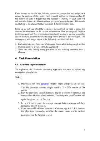 7
If the number of data is less than the number of cluster then we assign each
data as the centroid of the cluster. Each centroid will have a cluster number. If
the number of data is bigger than the number of cluster, for each data, we
calculate the distance to all centroid and get the minimum distance. This data is
said belong to the cluster that has minimum distance from this data.
Since we are not sure about the location of the centroid, we need to adjust the
centroid location based on the current updated data. Then we assign all the data
to this new centroid. This process is repeated until no data is moving to another
cluster anymore. Mathematically this loop can be proved to be convergent. The
convergence will always occur if the following condition satisfied:
1. Each switch in step 2 the sum of distances from each training sample to that
training sample’s group centroid is decreased.
2. There are only finitely many partitions of the training examples into k
clusters.
4 Task Formulation
4.1 K-means implementation
To implement the K-means clustering algorithm we have to follow the
description given below:
Tasks:
1. Download test data data.mat, display them using ppatterns().
The file data.mat contains single variable X - 2×N matrix of 2D
points.
2. Run the algorithm. In each iteration, display locations of means μj and
current classification of the test data. To display the classification, use
again the ppatterns function.
3. In each iteration, plot the average distance between points and their
respective closest means μj.
4. Experiment with diferent number K of means, eg. K = 2,3,4. Execute
the algorithm repeatedly, initialise the mean values μj with random
positions. Use the function rand.
 