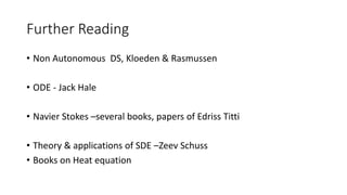 Further Reading
• Non Autonomous DS, Kloeden & Rasmussen
• ODE - Jack Hale
• Navier Stokes –several books, papers of Edriss Titti
• Theory & applications of SDE –Zeev Schuss
• Books on Heat equation
 