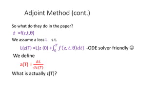 Adjoint Method (cont.)
So what do they do in the paper?
𝑧 =f(z,t,θ)
We assume a loss L s.t.
L(z(T) =L[z (0) + 0
𝑇
𝑓 𝑧, 𝑡, θ 𝑑𝑡] -ODE solver friendly 
We define
a(T) =
𝜕𝐿
𝜕𝑧(𝑇)
What is actually z(T)?
 