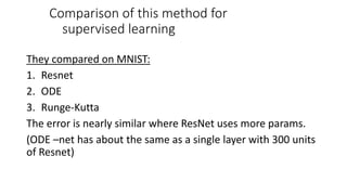 Comparison of this method for
supervised learning
They compared on MNIST:
1. Resnet
2. ODE
3. Runge-Kutta
The error is nearly similar where ResNet uses more params.
(ODE –net has about the same as a single layer with 300 units
of Resnet)
 