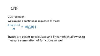 CNF
ODE –solution:
We assume a continuous sequence of maps:
𝜕 log 𝑝( 𝑧 𝑡)
𝜕𝑡
= -tr(𝑓𝑍(t) )
Traces are easier to calculate and linear which allow us to
measure summation of fumctions as well
 