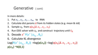 Generative ( cont)
In more details:
1. Put 𝑥1 , 𝑥2 , 𝑥3 … 𝑥 𝑚 to RNN
2. Calculate dist params 𝝀 from its hidden states (e.g. mean & std)
3. Sample 𝑧0 from q(𝑧0|𝝀. 𝑥1 , 𝑥2 , 𝑥3)
4. Run ODE solver with 𝑧0 and construct trajectory until 𝑡 𝑘
5. Decode 𝑥′
P(𝑥′
|𝑧𝑡 𝑘
, θ 𝑥)
6. Calculate KL divergence
Log(P(𝑥′
|𝑧𝑡 𝑘
, θ 𝑥)) +log(p(𝒛 𝟎)) –log(q(𝑧0|𝝀. 𝑥1 , 𝑥2 , 𝑥3))
p(𝒛 𝟎) ~N(0,1)
 