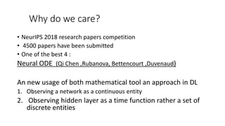 Why do we care?
• NeurIPS 2018 research papers competition
• 4500 papers have been submitted
• One of the best 4 :
Neural ODE (Qi Chen ,Rubanova, Bettencourt ,Duvenaud)
An new usage of both mathematical tool an approach in DL
1. Observing a network as a continuous entity
2. Observing hidden layer as a time function rather a set of
discrete entities
 