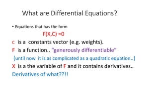 What are Differential Equations?
• Equations that has the form
F(X,C) =0
C is a constants vector (e.g. weights).
F is a function.. “generously differentiable”
(until now it is as complicated as a quadratic equation..)
X is a the variable of F and it contains derivatives..
Derivatives of what??!!
 